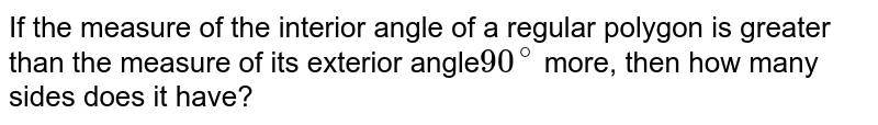 If the measure of the interior angle of a regular polygon is greater than the measure of its exterior angle 90^(@) more, then how many sides does it have?