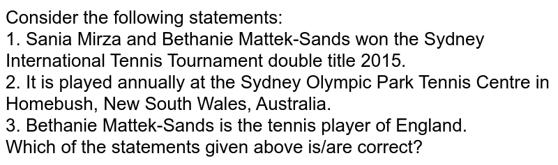 Consider the following statements: 1. Sania Mirza and Bethanie Mattek-Sands won the Sydney International Tennis Tournament double title 2015. 2. It is played annually at the Sydney Olympic Park Tennis Centre in Homebush, New South Wales, Australia. 3. Bethanie Mattek-Sands is the tennis player of England. Which of the statements given above is/are correct?