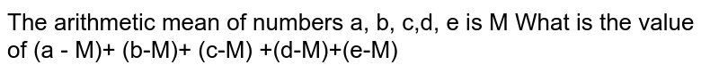The arithmetic mean of numbers a, b, c, d, e is M. What is the value of (a – M) + (b – M) + (c – M) + (d – M) + (e – M) ?