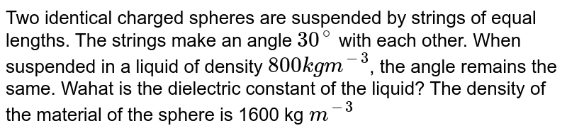 Two identical charged spheres are suspended by strings of equal lengths. The strings make an angle 30^@ with each other. When suspended in a liquid of density 800 kg m^-3 , the angle remains the same. Wahat is the dielectric constant of the liquid? The density of the material of the sphere is 1600 kg m^-3