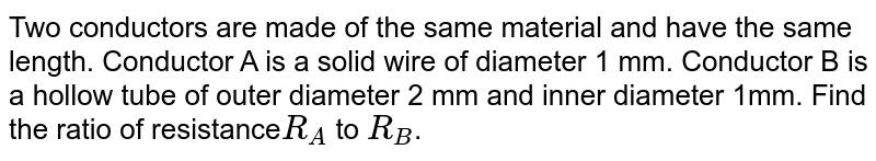 Two conductors are made of the same material and have the same length. Conductor A is a solid wire of diameter 1 mm. Conductor B is a hollow tube of outer diameter 2 mm and inner diameter 1mm. Find the ratio of resistance R_(A) to R_(B) .