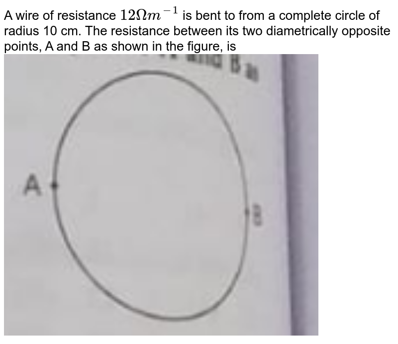A wire of resistance 12 Omega m^(-1) is bent to from a complete circle of radius 10 cm. The resistance between its two diametrically opposite points, A and B as shown in the figure, is