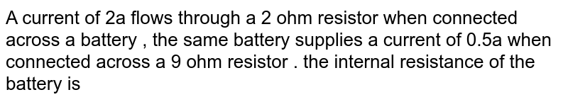 A current of 2A flows through a 2 ohm resistor when connected across a battery , the same battery supplies a current of 0.5A when connected across a 9 ohm resistor . the internal resistance of the battery is