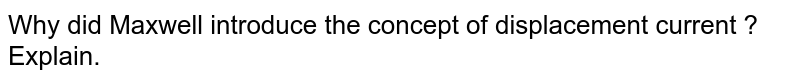 Why did Maxwell introduce the concept of displacement current ?Explain.