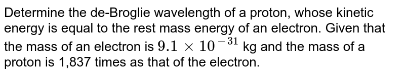 Determine the de-Broglie wavelength of a proton, whose kinetic energy is equal to the rest mass energy of an electron. Given that the mass of an electron is 9.1 xx 10^(-31) kg and the mass of a proton is 1,837 times as that of the electron.