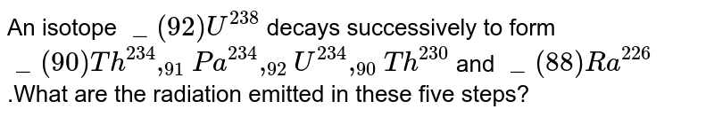 An isotope `_(92)U^(238)` decays successively to form  `_(90)Th^(234),_(91)Pa^(234),_(92)U^(234),_(90)Th^(230)` and `_(88)Ra^(226)`.What are the radiation emitted in these five steps?