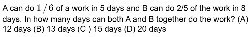 A can do 1//6 of a work in 5 days and B can do 2/5 of the work in 8 days. In how many days can both A and B together do the work? (A) 12 days (B) 13 days (C ) 15 days (D) 20 days
