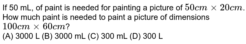 If 50 mL, of paint is needed for painting a picture of 50cmxx 20cm . How much paint is needed to paint a picture of dimensions 100cm xx 60c m ? (A) 3000 L (B) 3000 mL (C) 300 mL (D) 300 L