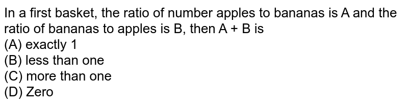 In a first basket, the ratio of number apples to bananas is A and the ratio of bananas to apples is B, then A + B is (A) exactly 1 (B) less than one (C) more than one (D) Zero