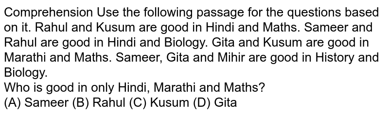 Comprehension Use the following passage for the questions based on it. Rahul and Kusum are good in Hindi and Maths. Sameer and Rahul are good in Hindi and Biology. Gita and Kusum are good in Marathi and Maths. Sameer, Gita and Mihir are good in History and Biology. Who is good in only Hindi, Marathi and Maths? (A) Sameer (B) Rahul (C) Kusum (D) Gita