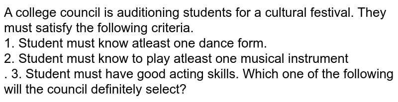 A college council is auditioning students for a cultural festival. They must satisfy the following criteria. 1. Student must know atleast one dance form. 2. Student must know to play atleast one musical instrument . 3. Student must have good acting skills. Which one of the following will the council definitely select?
