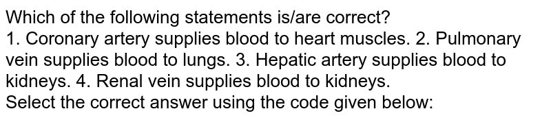 Which of the following statements is/are correct? 1. Coronary artery supplies blood to heart muscles. 2. Pulmonary vein supplies blood to lungs. 3. Hepatic artery supplies blood to kidneys. 4. Renal vein supplies blood to kidneys. Select the correct answer using the code given below:
