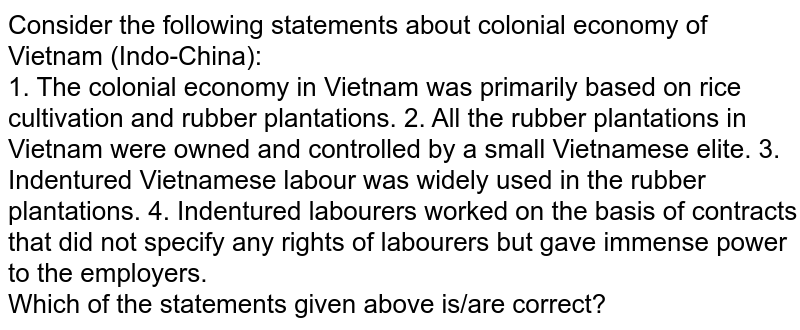 Consider the following statements about colonial economy of Vietnam (Indo-China): 1. The colonial economy in Vietnam was primarily based on rice cultivation and rubber plantations. 2. All the rubber plantations in Vietnam were owned and controlled by a small Vietnamese elite. 3. Indentured Vietnamese labour was widely used in the rubber plantations. 4. Indentured labourers worked on the basis of contracts that did not specify any rights of labourers but gave immense power to the employers. Which of the statements given above is/are correct?