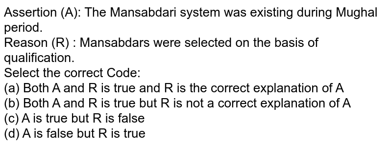 Assertion (A): The Mansabdari system was existing during Mughal period. Reason (R) : Mansabdars were selected on the basis of qualification. Select the correct Code: (a) Both A and R is true and R is the correct explanation of A (b) Both A and R is true but R is not a correct explanation of A (c) A is true but R is false (d) A is false but R is true