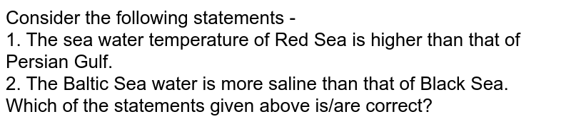 Consider the following statements - 1. The sea water temperature of Red Sea is higher than that of Persian Gulf. 2. The Baltic Sea water is more saline than that of Black Sea. Which of the statements given above is/are correct?