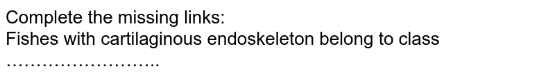 Complete the missing links: Fishes with cartilaginous endoskeleton belong to class ……………………..