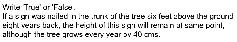Write 'True' or 'False'. <br> If a sign was nailed in the trunk of the tree six feet above the ground eight years back, the height of this sign will remain at same point, although the tree grows every year by 40 cms.