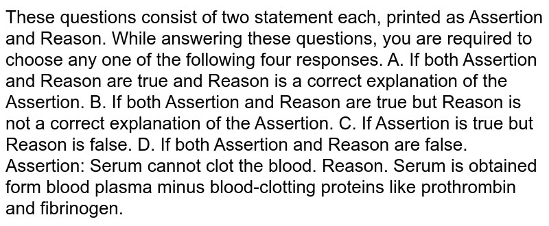 These questions consist of two statement each, printed as Assertion and Reason. While answering these questions, you are required to choose any one of the following four responses. A. If both Assertion and Reason are true and Reason is a correct explanation of the Assertion. B. If both Assertion and Reason are true but Reason is not a correct explanation of the Assertion. C. If Assertion is true but Reason is false. D. If both Assertion and Reason are false. Assertion: Serum cannot clot the blood. Reason. Serum is obtained form blood plasma minus blood-clotting proteins like prothrombin and fibrinogen.