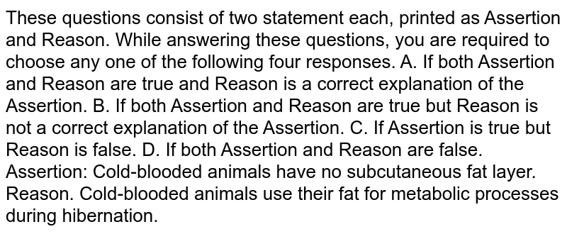 These questions consist of two statement each, printed as Assertion and Reason. While answering these questions, you are required to choose any one of the following four responses. A. If both Assertion and Reason are true and Reason is a correct explanation of the Assertion. B. If both Assertion and Reason are true but Reason is not a correct explanation of the Assertion. C. If Assertion is true but Reason is false. D. If both Assertion and Reason are false. Assertion: Cold-blooded animals have no subcutaneous fat layer. Reason. Cold-blooded animals use their fat for metabolic processes during hibernation.
