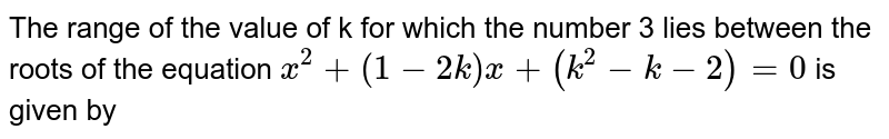 The value of k for which the number 3 lies between the roots of the equation <br> `x ^(2) + (1- 2k ) x + ( k ^(2) - k - 2) = 0,` is given by 