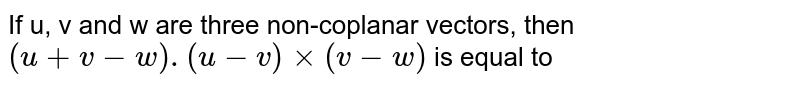 If u, v and w are three non-coplanar vectors, then (u +v -w) .(u-v)xx(v-w) is equal to