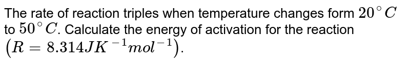The rate of a reaction triples when temperature changes from `20^(@)C " to " 50^(@)C`. The energy of activation for the reaction is `(R= 8.314 JK^(-1)mol^(-1))`