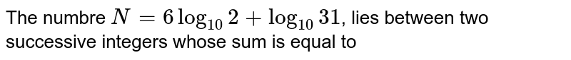 The numbre `N = 6 log_(10)2 + log_(10) 31`, lies between two successive integers whose sum is equal to