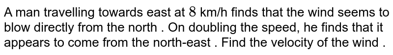A man travelling towards east at `8` km/h finds that the wind seems to blow directly from the north . On doubling the speed, he finds that it appears to come from the north-east . Find the velocity of the wind . 