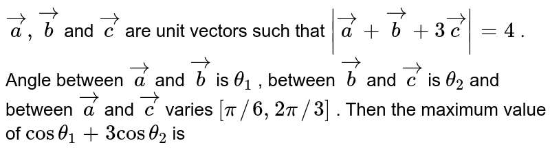 `vec(a),vec(b)` and `vec(c )` are unit vectors such that `|vec(a)+vec(b)+3vec(c )|=4` . Angle between `vec(a)` and `vec(b)` is `theta_(1)` , between `vec(b)` and `vec(c )` is `theta_(2)` and between `vec(a)` and `vec(c )` varies `[pi//6, 2pi//3]` . Then the maximum value of `cos theta_(1)+3cos theta_(2)` is 