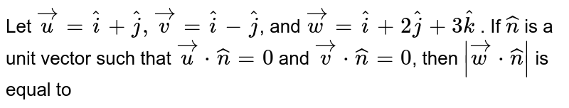 Let `vec(u)=hat(i)+hat(j),vec(v)=hat(i)-hat(j)`, and `vec(w)=hat(i)+2hat(j)+3hat(k)` . If `hat(n)` is a unit vector such that `vec(u)*hat(n)=0` and `vec(v)*hat(n)=0`, then `|vec(w)*hat(n)|` is equal to 