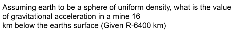 Assuming earth to be a sphere of uniform density, what is the value of gravitational acceleration in a mine 16 km below the earth's surface (Given R-6400 km)