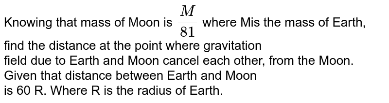 Knowing that mass of Moon is `(M)/(81)` where Mis the mass of Earth, find the distance at the point where gravitation <br> field due to Earth and Moon cancel each other, from the Moon. Given that distance between Earth and Moon <br>  is 60 R. Where R is the radius of Earth. 