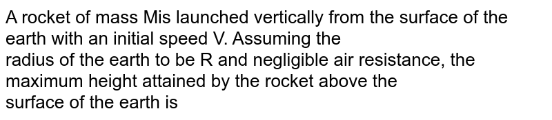 A rocket of mass Mis launched vertically from the surface of the earth with an initial speed V. Assuming the <br> radius of the earth to be R and negligible air resistance, the maximum height attained by the rocket above the <br>  surface of the earth is 