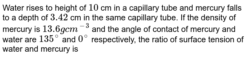 Water rises to height of 10 cm in a capillary tube and mercury falls to a depth of 3.42 cm in the same capillary tube. If the density of mercury is 13.6 g cm^(-3) and the angle of contact of mercury and water are 135^(@) and 0^(@) respectively, the ratio of surface tension of water and mercury is