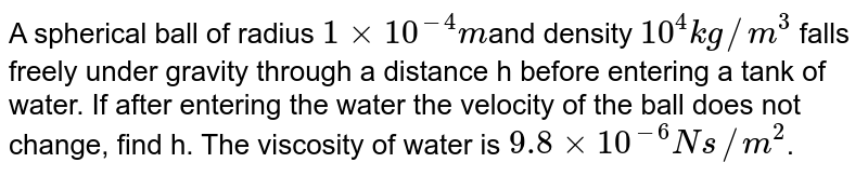 A spherical ball of radius `1xx10^(-4)m`and density `10^(4)kg//m^(3)` falls freely under gravity through a distance h before entering a tank of water. If after entering the water the velocity of the ball does not change, find h. The viscosity of water is `9.8xx10^(-6)Ns//m^(2)`.