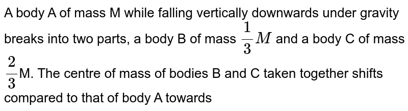 A body A of mass M while falling vertically downwards under gravity breaks into two parts, a body B of mass 1/3M and a body C of mass 2/3 M. The centre of mass of bodies B and C taken together shifts compared to that of body A towards
