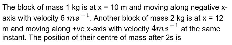 The block of mass 1 kg is at x = 10 m and moving along negative x-axis with velocity 6 ms^(-1) . Another block of mass 2 kg is at x = 12 m and moving along +ve x-axis with velocity 4ms^(-1) at the same instant. The position of their centre of mass after 2s is