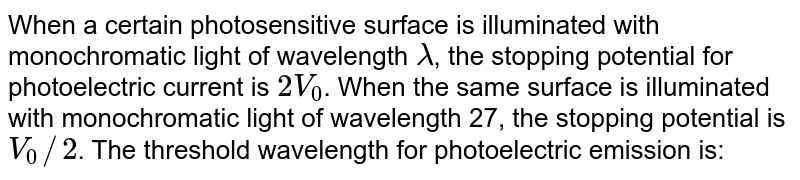 When a certain photosensitive surface is illuminated with monochromatic light of wavelength lambda , the stopping potential for photoelectric current is 2V_0 . When the same surface is illuminated with monochromatic light of wavelength 27, the stopping potential is V_0//2 . The threshold wavelength for photoelectric emission is: