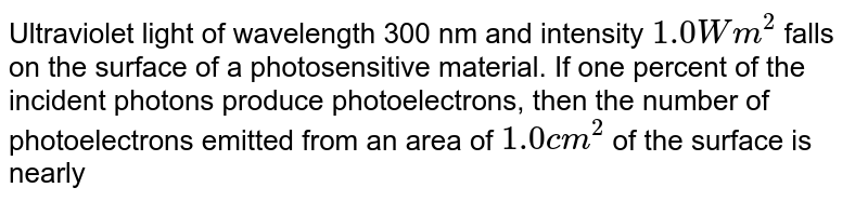 Ultraviolet light of wavelength 300 nm and intensity 1.0 Wm^2 falls on the surface of a photosensitive material. If one percent of the incident photons produce photoelectrons, then the number of photoelectrons emitted from an area of 1.0cm^2 of the surface is nearly