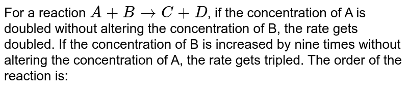  For a reaction A + B `rarr` C + D,if the concentration of A is doubled without altering the concentration of B the rate gets doubled. If the concentration of B is increased by nine times without altering the concentration of A, the rate gets tripled. The order of the reaction is: