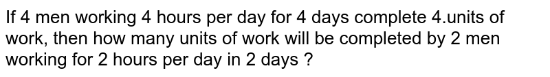 If 4 men working 4 hours per day for 4 days complete 4.units of work, then how many units of work will be completed by 2 men working for 2 hours per day in 2 days ?