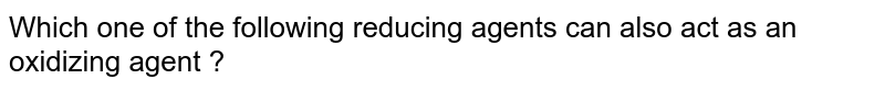 Which one of the following reducing agents can also act as an oxidizing agent ?
