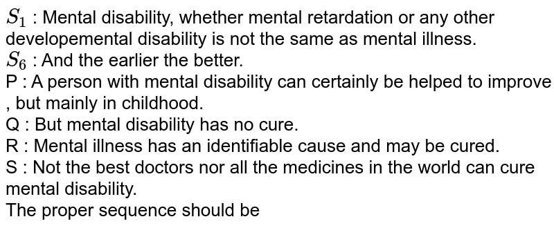 `S_(1)` : Mental disability, whether mental retardation or any other developemental disability is not the same as mental illness. <br> `S_(6)` : And the earlier the better. <br> P :  A person with mental disability can certainly be helped to improve , but mainly in childhood. <br> Q : But mental disability has no cure. <br> R : Mental illness has an identifiable cause and may be cured. <br> S : Not the best doctors nor all the medicines in the world can cure mental disability. <br> The proper sequence should be 