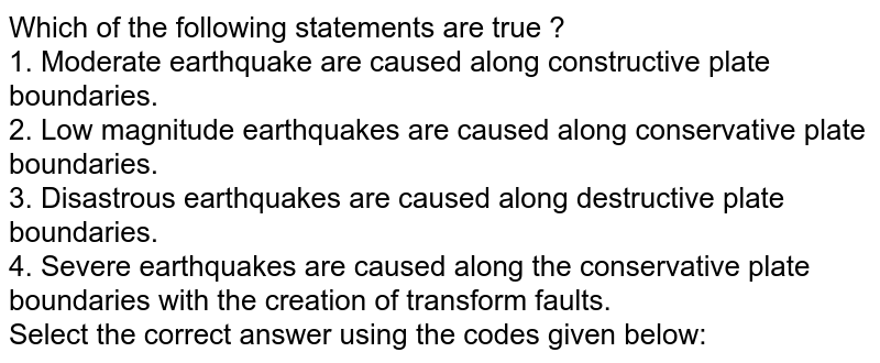 Which of the following statements are true ? 1. Moderate earthquake are caused along constructive plate boundaries. 2. Low magnitude earthquakes are caused along conservative plate boundaries. 3. Disastrous earthquakes are caused along destructive plate boundaries. 4. Severe earthquakes are caused along the conservative plate boundaries with the creation of transform faults. Select the correct answer using the codes given below: