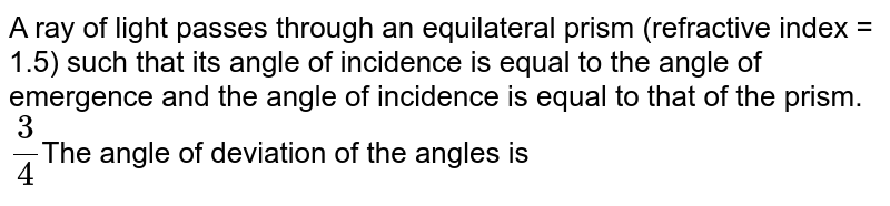 A ray of light passes through an equilateral prism (refractive index = 1.5) such that its angle of incidence is equal to the angle of emergence and the angle of incidence is equal to that of the prism. 3/4 The angle of deviation of the angles is