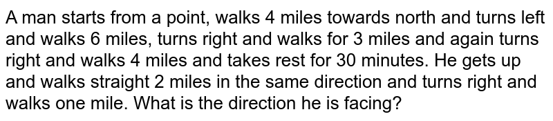 A man starts from a point, walks 4 miles towards north and turns left and walks 6 miles, turns right and walks for 3 miles and again turns right and walks 4 miles and takes rest for 30 minutes. He gets up and walks straight 2 miles in the same direction and turns right and walks one mile. What is the direction he is facing?