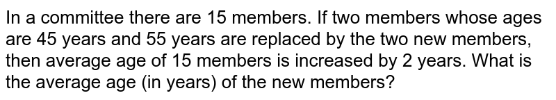 In a committee there are 15 members. If two members whose ages are 45 years and 55 years are replaced by the two new members, then average age of 15 members is increased by 2 years. What is the average age (in years) of the new members?