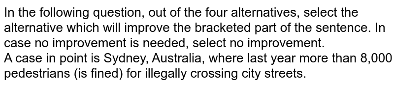 In the following question, out of the four alternatives, select the alternative which will improve the bracketed part of the sentence. In case no improvement is needed, select "no improvement". A case in point is Sydney, Australia, where last year more than 8,000 pedestrians (is fined) for illegally crossing city streets.