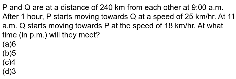 P and Q are at a distance of 240 km from each other at 9:00 a.m. After 1 hour, P starts moving towards Q at a speed of 25 km/hr. At 11 a.m. Q starts moving towards P at the speed of 18 km/hr. At what time (in p.m.) will they meet?