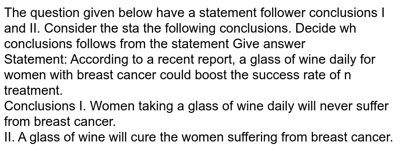 The question given below have a statement follower conclusions I and II. Consider the sta the following conclusions. Decide wh conclusions follows from the statement Give answer Statement: According to a recent report, a glass of wine daily for women with breast cancer could boost the success rate of n treatment. Conclusions I. Women taking a glass of wine daily will never suffer from breast cancer. II. A glass of wine will cure the women suffering from breast cancer.